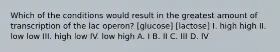 Which of the conditions would result in the greatest amount of transcription of the lac operon? [glucose] [lactose] I. high high II. low low III. high low IV. low high A. I B. II C. III D. IV