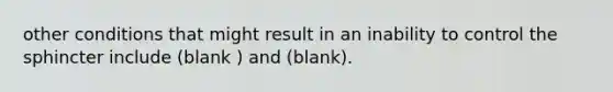 other conditions that might result in an inability to control the sphincter include (blank ) and (blank).