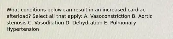 What conditions below can result in an increased cardiac afterload? Select all that apply: A. Vasoconstriction B. Aortic stenosis C. Vasodilation D. Dehydration E. Pulmonary Hypertension