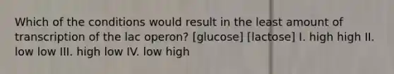 Which of the conditions would result in the least amount of transcription of the lac operon? [glucose] [lactose] I. high high II. low low III. high low IV. low high