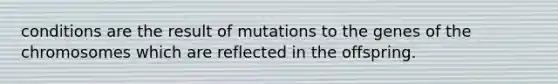 conditions are the result of mutations to the genes of the chromosomes which are reflected in the offspring.