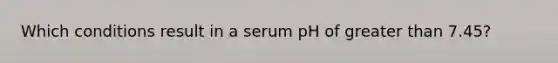 Which conditions result in a serum pH of greater than 7.45?