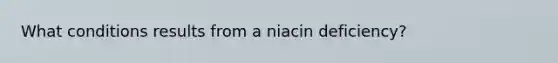 What conditions results from a niacin deficiency?