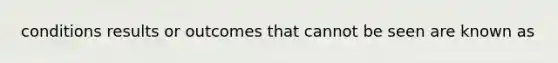 conditions results or outcomes that cannot be seen are known as