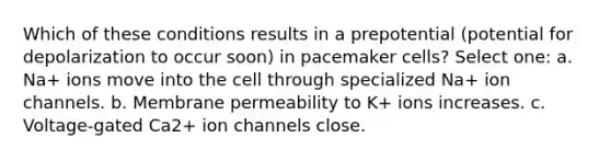 Which of these conditions results in a prepotential (potential for depolarization to occur soon) in pacemaker cells? Select one: a. Na+ ions move into the cell through specialized Na+ ion channels. b. Membrane permeability to K+ ions increases. c. Voltage-gated Ca2+ ion channels close.