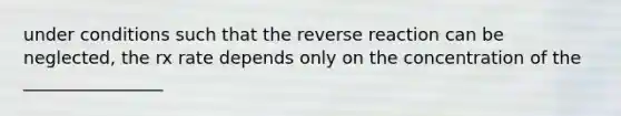 under conditions such that the reverse reaction can be neglected, the rx rate depends only on the concentration of the ________________