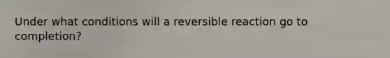 Under what conditions will a reversible reaction go to completion?