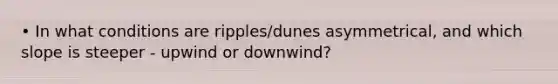 • In what conditions are ripples/dunes asymmetrical, and which slope is steeper - upwind or downwind?