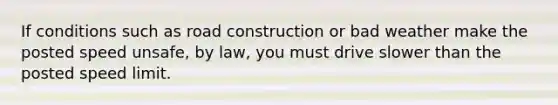 If conditions such as road construction or bad weather make the posted speed unsafe, by law, you must drive slower than the posted speed limit.