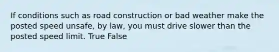 If conditions such as road construction or bad weather make the posted speed unsafe, by law, you must drive slower than the posted speed limit. True False