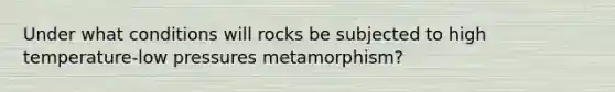 Under what conditions will rocks be subjected to high temperature-low pressures metamorphism?