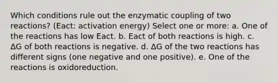 Which conditions rule out the enzymatic coupling of two reactions? (Eact: activation energy) Select one or more: a. One of the reactions has low Eact. b. Eact of both reactions is high. c. ΔG of both reactions is negative. d. ΔG of the two reactions has different signs (one negative and one positive). e. One of the reactions is oxidoreduction.