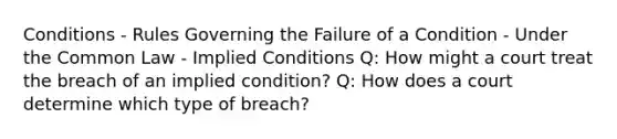 Conditions - Rules Governing the Failure of a Condition - Under the Common Law - Implied Conditions Q: How might a court treat the breach of an implied condition? Q: How does a court determine which type of breach?