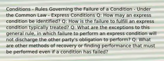 Conditions - Rules Governing the Failure of a Condition - Under the Common Law - Express Conditions Q: How may an express condition be identified? Q: How is the failure to fulfill an express condition typically treated? Q: What are the exceptions to this general rule, in which failure to perform an express condition will not discharge the other party's obligation to perform? Q: What are other methods of recovery or finding performance that must be performed even if a condition has failed?