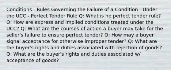 Conditions - Rules Governing the Failure of a Condition - Under the UCC - Perfect Tender Rule Q: What is he perfect tender rule? Q: How are express and implied conditions treated under the UCC? Q: What are the courses of action a buyer may take for the seller's failure to ensure perfect tender? Q: How may a buyer signal acceptance for otherwise improper tender? Q: What are the buyer's rights and duties associated with rejection of goods? Q: What are the buyer's rights and duties associated w/ acceptance of goods?