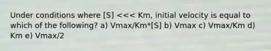 Under conditions where [S] <<< Km, initial velocity is equal to which of the following? a) Vmax/Km*[S] b) Vmax c) Vmax/Km d) Km e) Vmax/2