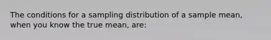 The conditions for a sampling distribution of a sample mean, when you know the true mean, are: