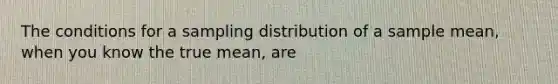 The conditions for a sampling distribution of a sample mean, when you know the true mean, are