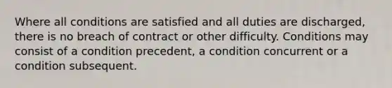 Where all conditions are satisfied and all duties are discharged, there is no breach of contract or other difficulty. Conditions may consist of a condition precedent, a condition concurrent or a condition subsequent.