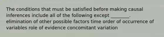 The conditions that must be satisfied before making causal inferences include all of the following except ________. elimination of other possible factors time order of occurrence of variables role of evidence concomitant variation