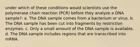 under which of these conditions would scientists use the polymerase chain reaction (PCR) before they analyze a DNA sample?: a. The DNA sample comes from a bacterium or virus. b. The DNA sample has been cut into fragments by restriction enzymes. c. Only a small amount of the DNA sample is available. d. The DNA sample includes regions that are transcribed into mRNA.