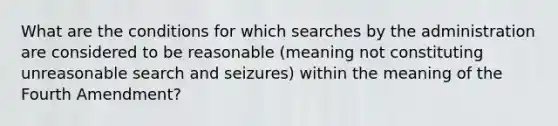 What are the conditions for which searches by the administration are considered to be reasonable (meaning not constituting unreasonable search and seizures) within the meaning of the Fourth Amendment?