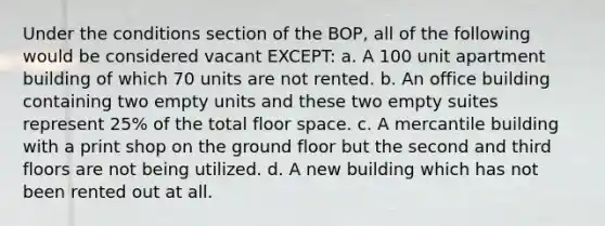 Under the conditions section of the BOP, all of the following would be considered vacant EXCEPT: a. A 100 unit apartment building of which 70 units are not rented. b. An office building containing two empty units and these two empty suites represent 25% of the total floor space. c. A mercantile building with a print shop on the ground floor but the second and third floors are not being utilized. d. A new building which has not been rented out at all.