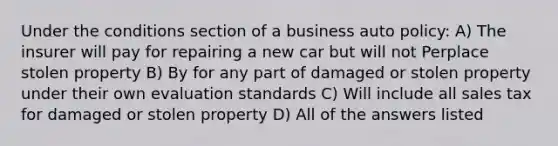 Under the conditions section of a business auto policy: A) The insurer will pay for repairing a new car but will not Perplace stolen property B) By for any part of damaged or stolen property under their own evaluation standards C) Will include all sales tax for damaged or stolen property D) All of the answers listed