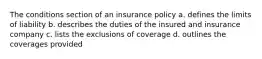 The conditions section of an insurance policy a. defines the limits of liability b. describes the duties of the insured and insurance company c. lists the exclusions of coverage d. outlines the coverages provided