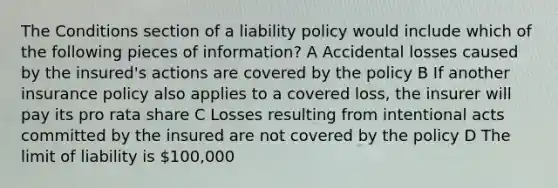 The Conditions section of a liability policy would include which of the following pieces of information? A Accidental losses caused by the insured's actions are covered by the policy B If another insurance policy also applies to a covered loss, the insurer will pay its pro rata share C Losses resulting from intentional acts committed by the insured are not covered by the policy D The limit of liability is 100,000