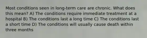 Most conditions seen in long-term care are chronic. What does this mean? A) The conditions require immediate treatment at a hospital B) The conditions last a long time C) The conditions last a short time D) The conditions will usually cause death within three months