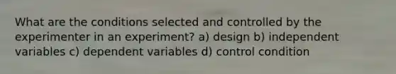 What are the conditions selected and controlled by the experimenter in an experiment? a) design b) independent variables c) dependent variables d) control condition