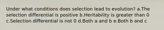 Under what conditions does selection lead to evolution? a.The selection differential is positive b.Heritability is greater than 0 c.Selection differential is not 0 d.Both a and b e.Both b and c