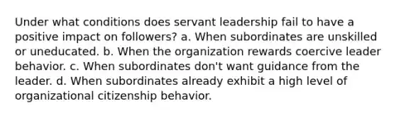 Under what conditions does servant leadership fail to have a positive impact on followers? a. When subordinates are unskilled or uneducated. b. When the organization rewards coercive leader behavior. c. When subordinates don't want guidance from the leader. d. When subordinates already exhibit a high level of organizational citizenship behavior.