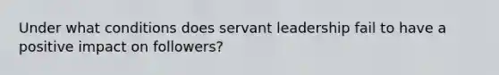 Under what conditions does servant leadership fail to have a positive impact on followers?