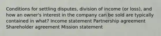 Conditions for settling disputes, division of income (or loss), and how an owner's interest in the company can be sold are typically contained in what? <a href='https://www.questionai.com/knowledge/kCPMsnOwdm-income-statement' class='anchor-knowledge'>income statement</a> Partnership agreement Shareholder agreement Mission statement