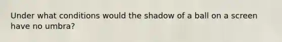 Under what conditions would the shadow of a ball on a screen have no umbra?