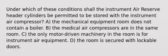 Under which of these conditions shall the instrument Air Reserve header cylinders be permitted to be stored with the instrument air compressor? A) the mechanical equipment room does not contain a boiler. B) the medical air compressors are in the same room. C) the only motor-driven machinery in the room is for instrument air equipment. D) the room is secured with lockable doors.