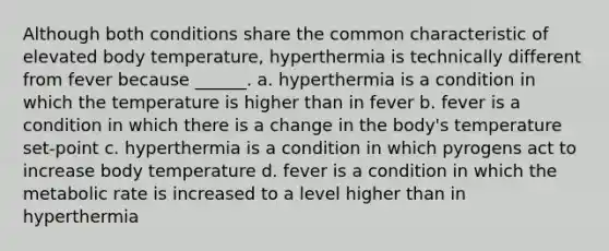 Although both conditions share the common characteristic of elevated body temperature, hyperthermia is technically different from fever because ______. a. hyperthermia is a condition in which the temperature is higher than in fever b. fever is a condition in which there is a change in the body's temperature set-point c. hyperthermia is a condition in which pyrogens act to increase body temperature d. fever is a condition in which the metabolic rate is increased to a level higher than in hyperthermia