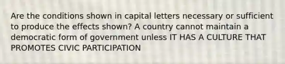 Are the conditions shown in capital letters necessary or sufficient to produce the effects shown? A country cannot maintain a democratic form of government unless IT HAS A CULTURE THAT PROMOTES CIVIC PARTICIPATION