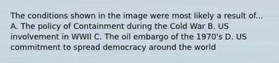 The conditions shown in the image were most likely a result of... A. The policy of Containment during the Cold War B. US involvement in WWII C. The oil embargo of the 1970's D. US commitment to spread democracy around the world