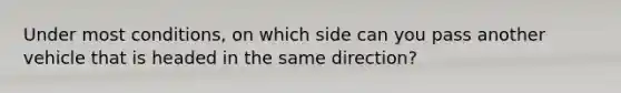 Under most conditions, on which side can you pass another vehicle that is headed in the same direction?