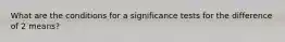 What are the conditions for a significance tests for the difference of 2 means?