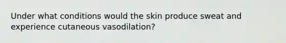 Under what conditions would the skin produce sweat and experience cutaneous vasodilation?