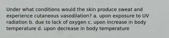 Under what conditions would the skin produce sweat and experience cutaneous vasodilation? a. upon exposure to UV radiation b. due to lack of oxygen c. upon increase in body temperature d. upon decrease in body temperature