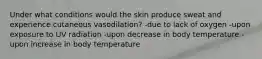 Under what conditions would the skin produce sweat and experience cutaneous vasodilation? -due to lack of oxygen -upon exposure to UV radiation -upon decrease in body temperature -upon increase in body temperature