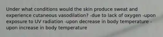 Under what conditions would the skin produce sweat and experience cutaneous vasodilation? -due to lack of oxygen -upon exposure to UV radiation -upon decrease in body temperature -upon increase in body temperature