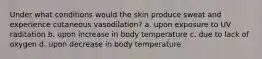 Under what conditions would the skin produce sweat and experience cutaneous vasodilation? a. upon exposure to UV raditation b. upon increase in body temperature c. due to lack of oxygen d. upon decrease in body temperature