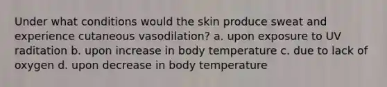 Under what conditions would the skin produce sweat and experience cutaneous vasodilation? a. upon exposure to UV raditation b. upon increase in body temperature c. due to lack of oxygen d. upon decrease in body temperature