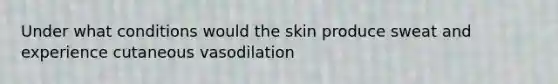 Under what conditions would the skin produce sweat and experience cutaneous vasodilation